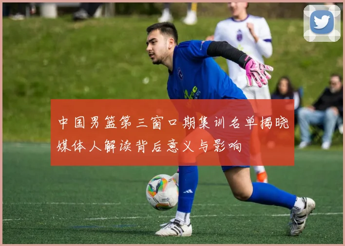 中国男篮第三窗口期集训名单揭晓媒体人解读背后意义与影响