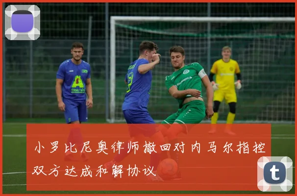 小罗比尼奥律师撤回对内马尔指控双方达成和解协议