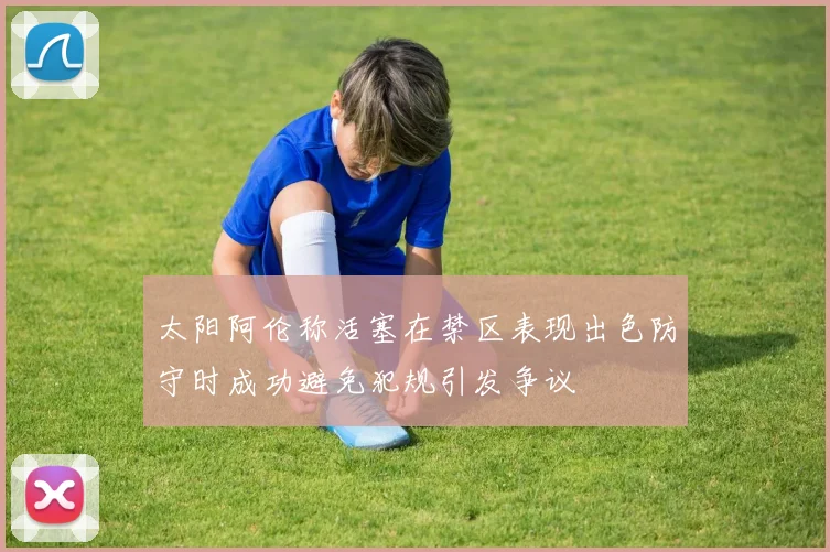 太阳阿伦称活塞在禁区表现出色防守时成功避免犯规引发争议