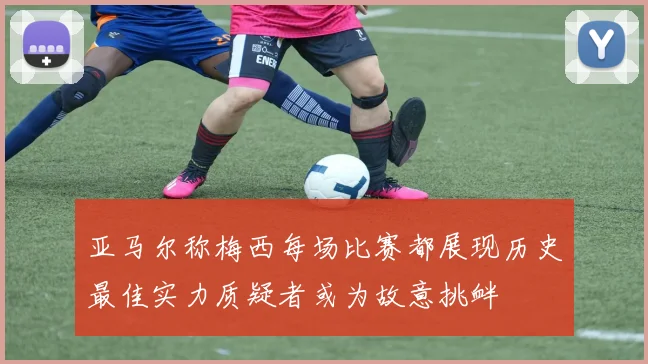 亚马尔称梅西每场比赛都展现历史最佳实力质疑者或为故意挑衅