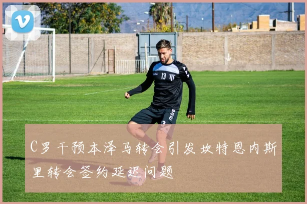 C罗干预本泽马转会引发坎特恩内斯里转会签约延迟问题