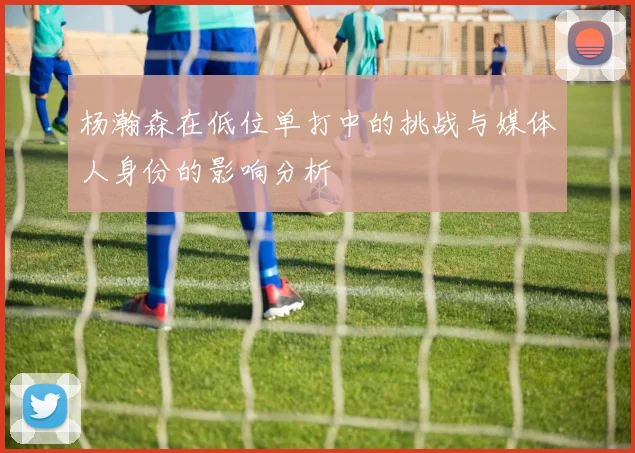 杨瀚森在低位单打中的挑战与媒体人身份的影响分析