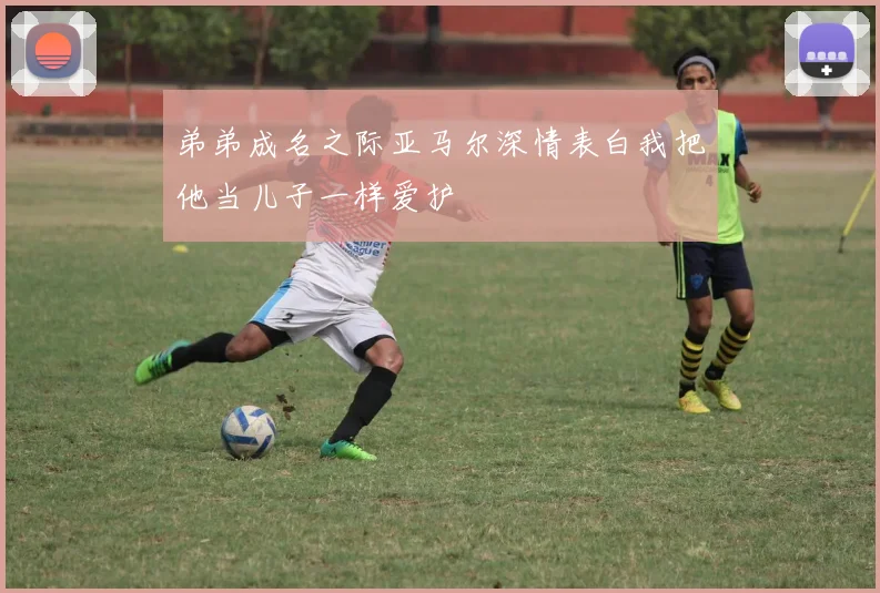 弟弟成名之际亚马尔深情表白我把他当儿子一样爱护