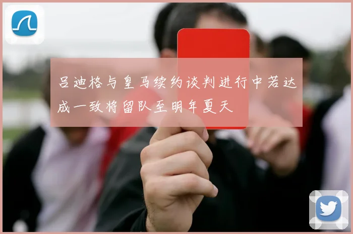 吕迪格与皇马续约谈判进行中若达成一致将留队至明年夏天