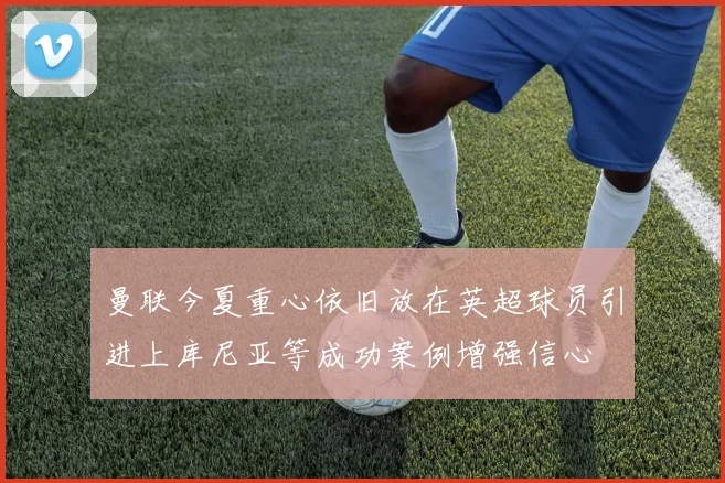 曼联今夏重心依旧放在英超球员引进上库尼亚等成功案例增强信心