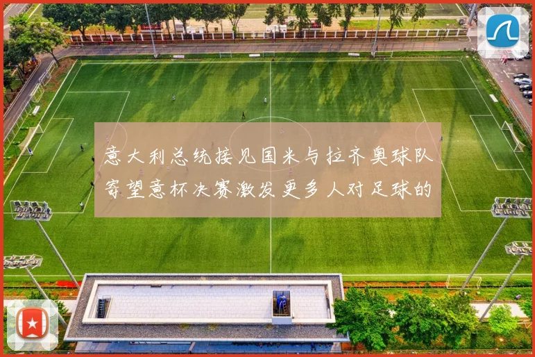 意大利总统接见国米与拉齐奥球队寄望意杯决赛激发更多人对足球的热爱