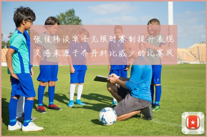 张佳玮谈华子无限时赛制提升表现灵感来源于乔丹科比威少的比赛风格