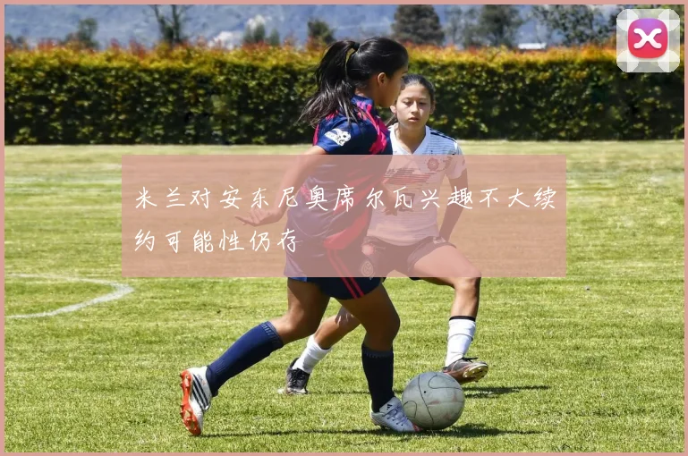 米兰对安东尼奥席尔瓦兴趣不大续约可能性仍存