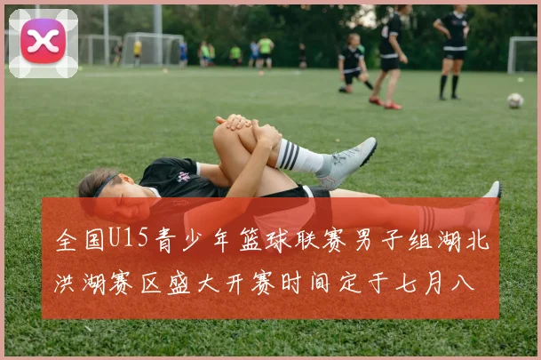 全国U15青少年篮球联赛男子组湖北洪湖赛区盛大开赛时间定于七月八日至十三日