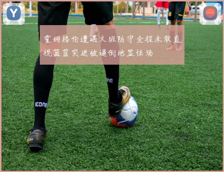 霍姆格伦遭遇文班防守全程未敢直视篮筐突进被逼倒地显怯场